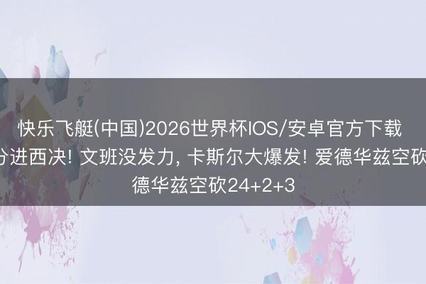快乐飞艇(中国)2026世界杯IOS/安卓官方下载 狂胜30分进西决! 文班没发力， 卡斯尔大爆发! 爱德华兹空砍24+2+3