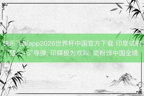快乐飞艇app2026世界杯中国官方下载 印度试射“猛火-5”导弹， 印媒极为欢叫: 能粉饰中国全境