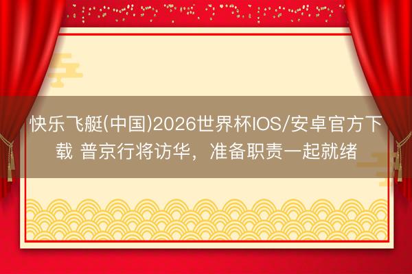 快乐飞艇(中国)2026世界杯IOS/安卓官方下载 普京行将访华，准备职责一起就绪