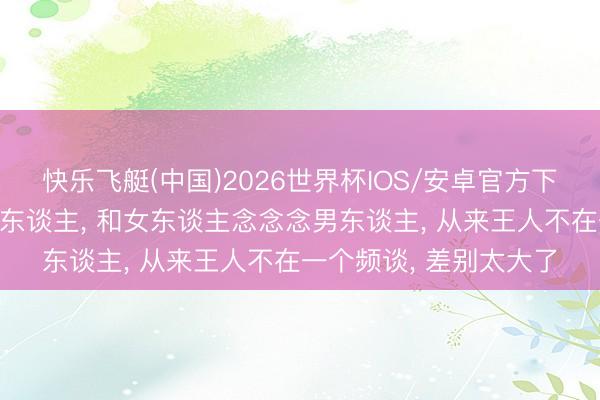 快乐飞艇(中国)2026世界杯IOS/安卓官方下载 男东谈主念念念女东谈主， 和女东谈主念念念男东谈主， 从来王人不在一个频谈， 差别太大了