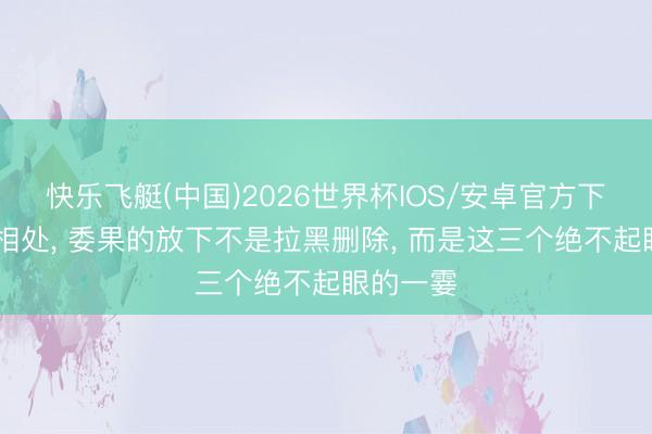 快乐飞艇(中国)2026世界杯IOS/安卓官方下载 异性相处， 委果的放下不是拉黑删除， 而是这三个绝不起眼的一霎