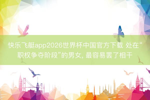 快乐飞艇app2026世界杯中国官方下载 处在“职权争夺阶段”的男女， 最容易罢了相干