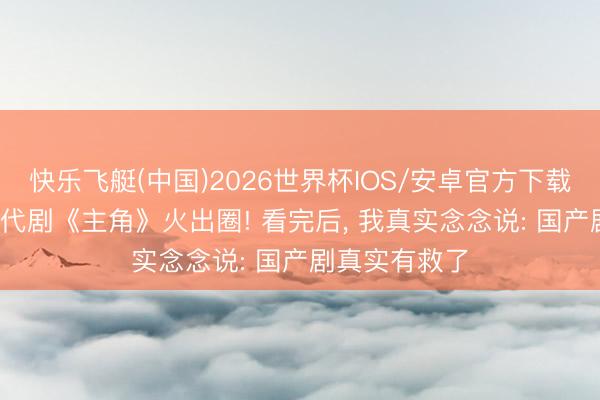 快乐飞艇(中国)2026世界杯IOS/安卓官方下载 央一48集年代剧《主角》火出圈! 看完后， 我真实念念说: 国产剧真实有救了