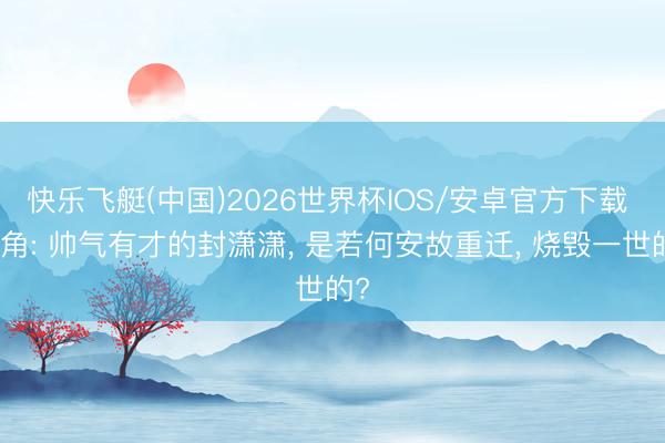 快乐飞艇(中国)2026世界杯IOS/安卓官方下载 主角: 帅气有才的封潇潇， 是若何安故重迁， 烧毁一世的?