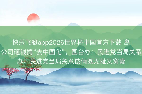 快乐飞艇app2026世界杯中国官方下载 岛内公论月旦台电力公司砸钱搞“去中国化”，国台办：民进党当局关系伎俩既无耻又窝囊