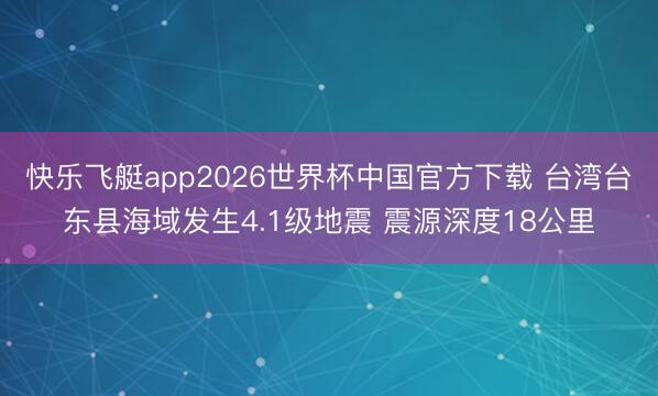 快乐飞艇app2026世界杯中国官方下载 台湾台东县海域发生4.1级地震 震源深度18公里