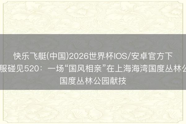 快乐飞艇(中国)2026世界杯IOS/安卓官方下载 当汉服碰见520：一场“国风相亲”在上海海湾国度丛林公园献技