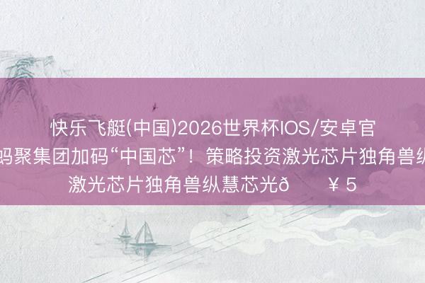 快乐飞艇(中国)2026世界杯IOS/安卓官方下载 📈 蚂聚集团加码“中国芯”！策略投资激光芯片独角兽纵慧芯光🔥 5