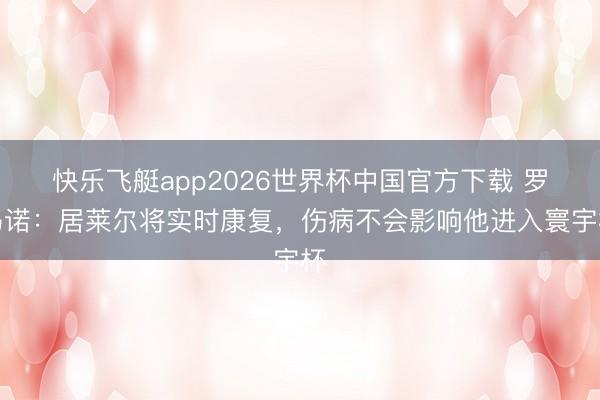 快乐飞艇app2026世界杯中国官方下载 罗马诺：居莱尔将实时康复，伤病不会影响他进入寰宇杯