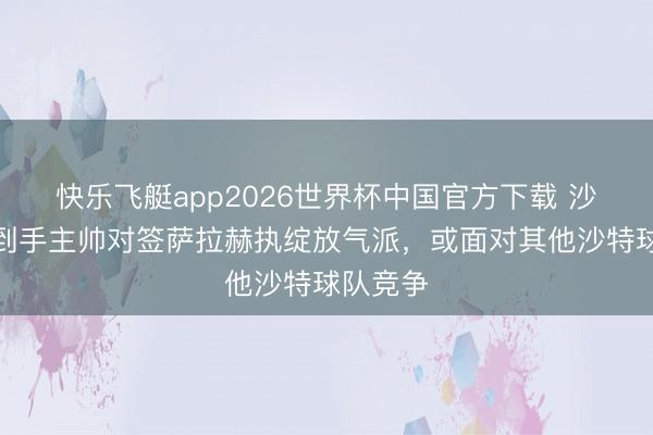 快乐飞艇app2026世界杯中国官方下载 沙特媒：到手主帅对签萨拉赫执绽放气派，或面对其他沙特球队竞争