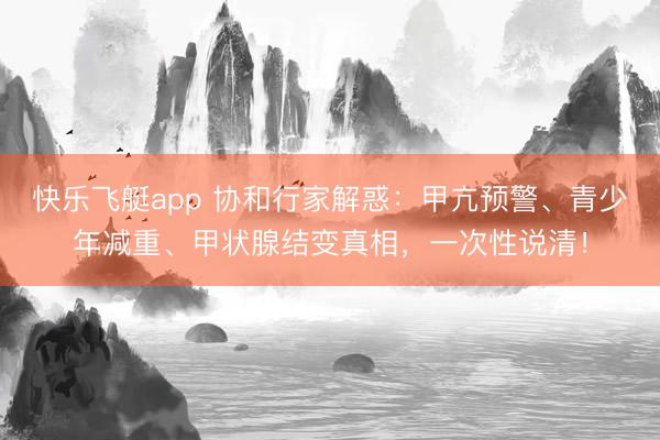 快乐飞艇app 协和行家解惑：甲亢预警、青少年减重、甲状腺结变真相，一次性说清！