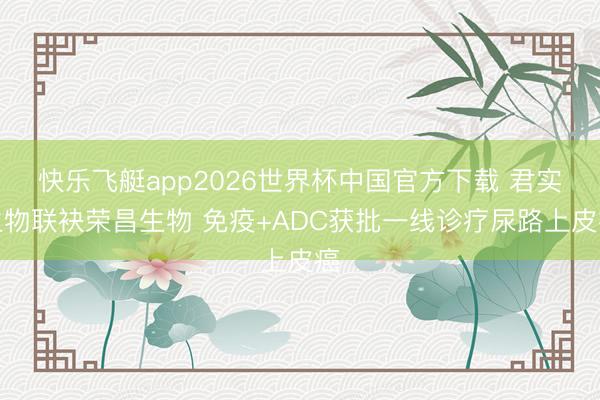 快乐飞艇app2026世界杯中国官方下载 君实生物联袂荣昌生物 免疫+ADC获批一线诊疗尿路上皮癌