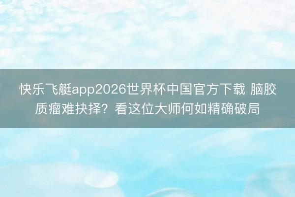 快乐飞艇app2026世界杯中国官方下载 脑胶质瘤难抉择？看这位大师何如精确破局