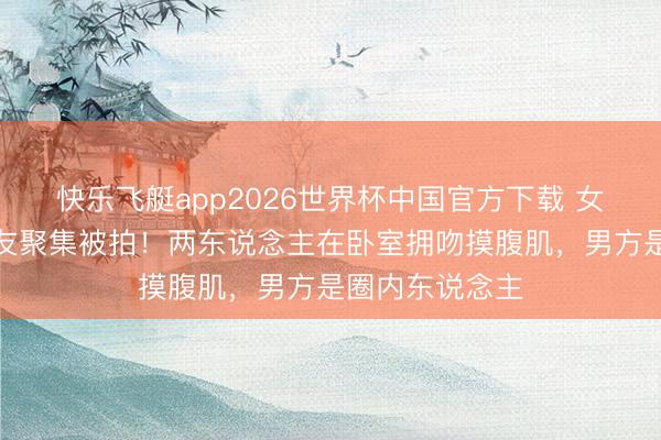 快乐飞艇app2026世界杯中国官方下载 女顶流家中与男友聚集被拍！两东说念主在卧室拥吻摸腹肌，男方是圈内东说念主