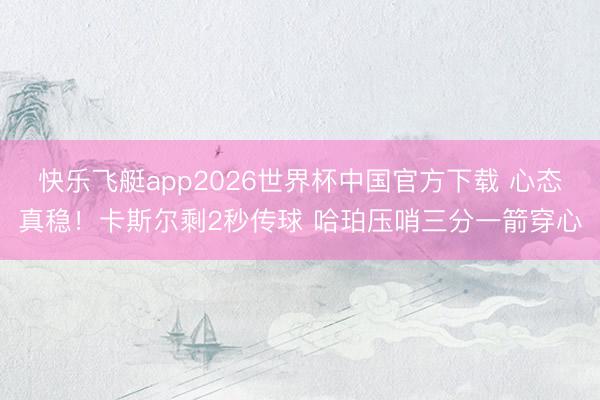 快乐飞艇app2026世界杯中国官方下载 心态真稳！卡斯尔剩2秒传球 哈珀压哨三分一箭穿心