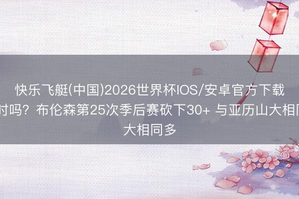 快乐飞艇(中国)2026世界杯IOS/安卓官方下载 有时吗？布伦森第25次季后赛砍下30+ 与亚历山大相同多