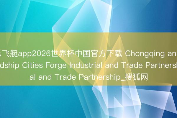 快乐飞艇app2026世界杯中国官方下载 Chongqing and Global Friendship Cities Forge Industrial and Trade Partnership_搜狐网