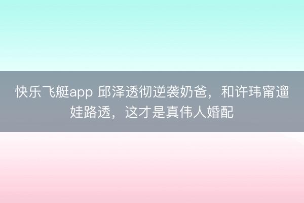 快乐飞艇app 邱泽透彻逆袭奶爸，和许玮甯遛娃路透，这才是真伟人婚配