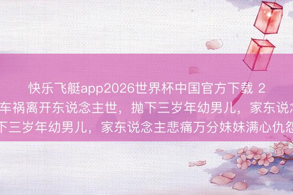快乐飞艇app2026世界杯中国官方下载 26岁好意思女王洁云不测车祸离开东说念主世，抛下三岁年幼男儿，家东说念主悲痛万分妹妹满心仇怨