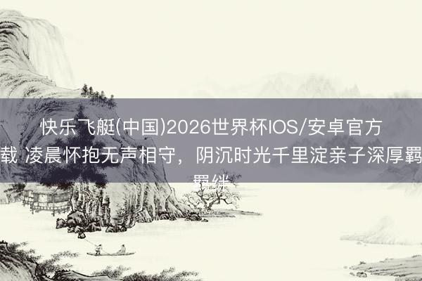 快乐飞艇(中国)2026世界杯IOS/安卓官方下载 凌晨怀抱无声相守,阴沉时光千里淀亲子深厚羁绊