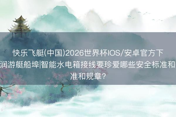 快乐飞艇(中国)2026世界杯IOS/安卓官方下载 海润游艇船埠|智能水电箱接线要珍爱哪些安全标准和规章?