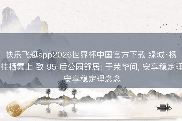 快乐飞艇app2026世界杯中国官方下载 绿城·杨柳郡|桂栖雲上 致 95 后公园舒居: 于荣华间, 安享稳定理念念