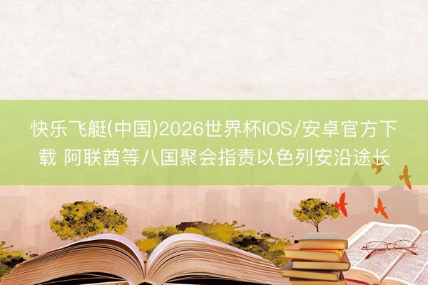快乐飞艇(中国)2026世界杯IOS/安卓官方下载 阿联酋等八国聚会指责以色列安沿途长