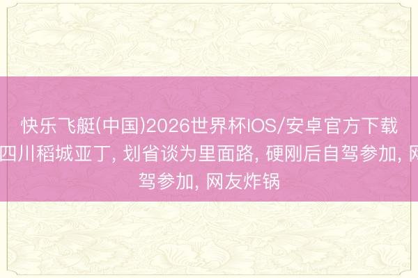 快乐飞艇(中国)2026世界杯IOS/安卓官方下载 博主曝四川稻城亚丁， 划省谈为里面路， 硬刚后自驾参加， 网友炸锅