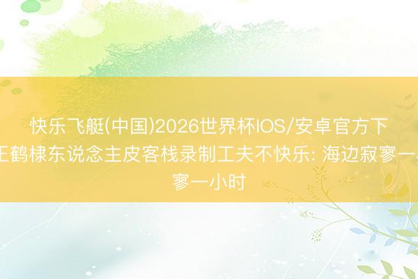 快乐飞艇(中国)2026世界杯IOS/安卓官方下载 王鹤棣东说念主皮客栈录制工夫不快乐: 海边寂寥一小时