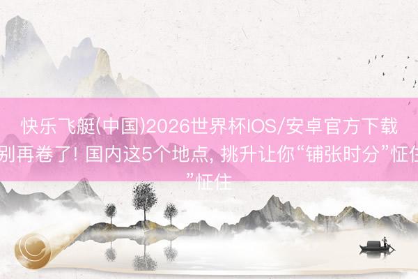快乐飞艇(中国)2026世界杯IOS/安卓官方下载 别再卷了! 国内这5个地点， 挑升让你“铺张时分”怔住
