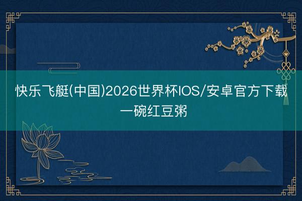 快乐飞艇(中国)2026世界杯IOS/安卓官方下载 一碗红豆粥
