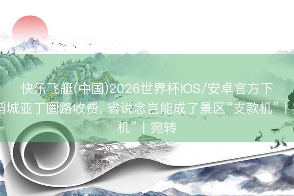快乐飞艇(中国)2026世界杯IOS/安卓官方下载 稻城亚丁圏路收费， 省说念岂能成了景区“支款机”丨宛转