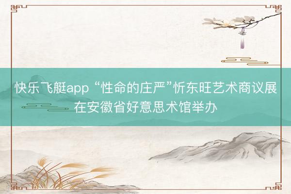 快乐飞艇app “性命的庄严”忻东旺艺术商议展在安徽省好意思术馆举办