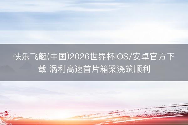 快乐飞艇(中国)2026世界杯IOS/安卓官方下载 涡利高速首片箱梁浇筑顺利