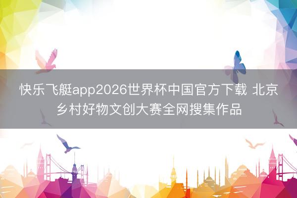 快乐飞艇app2026世界杯中国官方下载 北京乡村好物文创大赛全网搜集作品