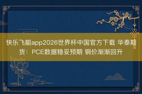 快乐飞艇app2026世界杯中国官方下载 华泰期货:PCE数据稳妥预期 铜价渐渐回升