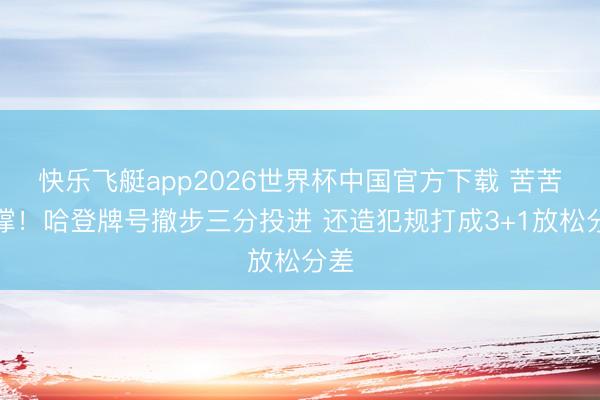 快乐飞艇app2026世界杯中国官方下载 苦苦支撑！哈登牌号撤步三分投进 还造犯规打成3+1放松分差