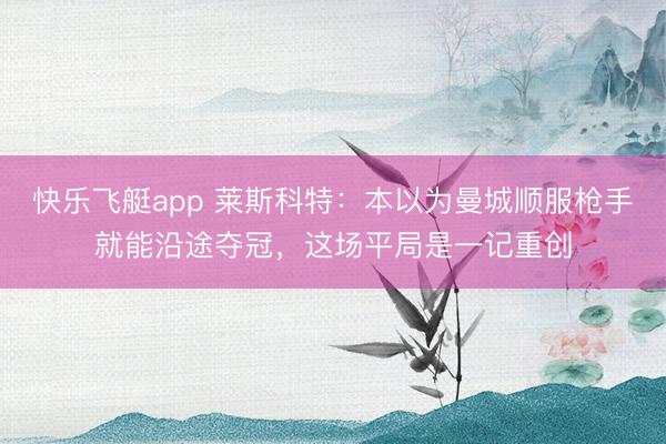 快乐飞艇app 莱斯科特：本以为曼城顺服枪手就能沿途夺冠，这场平局是一记重创