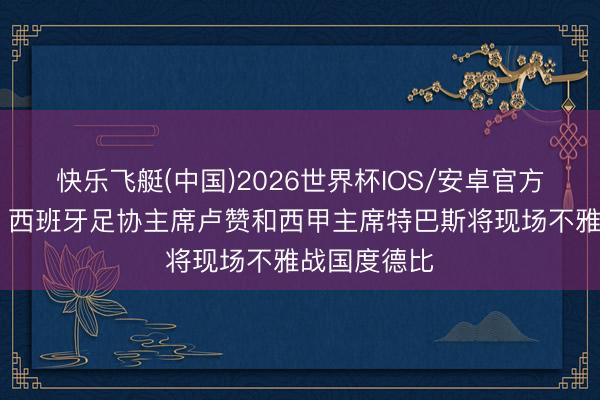快乐飞艇(中国)2026世界杯IOS/安卓官方下载 世体：西班牙足协主席卢赞和西甲主席特巴斯将现场不雅战国度德比