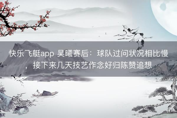 快乐飞艇app 吴曦赛后：球队过问状况相比慢，接下来几天技艺作念好归陈赞追想