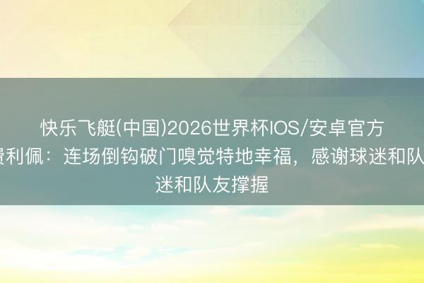 快乐飞艇(中国)2026世界杯IOS/安卓官方下载 费利佩：连场倒钩破门嗅觉特地幸福，感谢球迷和队友撑握