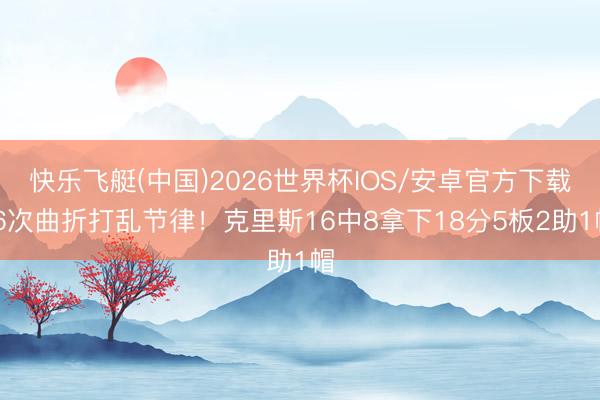 快乐飞艇(中国)2026世界杯IOS/安卓官方下载 6次曲折打乱节律！克里斯16中8拿下18分5板2助1帽