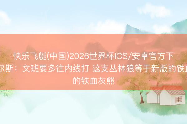 快乐飞艇(中国)2026世界杯IOS/安卓官方下载 皮尔斯：文班要多往内线打 这支丛林狼等于新版的铁血灰熊