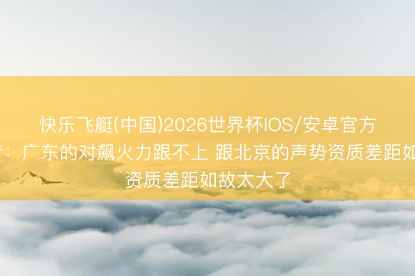 快乐飞艇(中国)2026世界杯IOS/安卓官方下载 记者：广东的对飙火力跟不上 跟北京的声势资质差距如故太大了