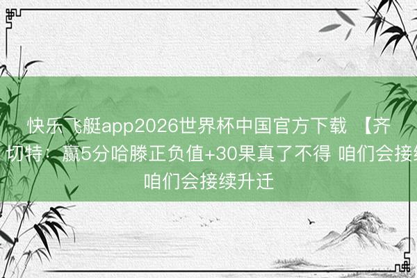 快乐飞艇app2026世界杯中国官方下载 【齐全版】切特：赢5分哈滕正负值+30果真了不得 咱们会接续升迁