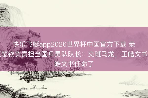 快乐飞艇app2026世界杯中国官方下载 恭喜！王楚钦负责担当国乒男队队长：交班马龙，王皓文书任命了