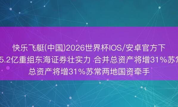 快乐飞艇(中国)2026世界杯IOS/安卓官方下载 东吴证券115.2亿重组东海证券壮实力 合并总资产将增31%苏常两地国资牵手