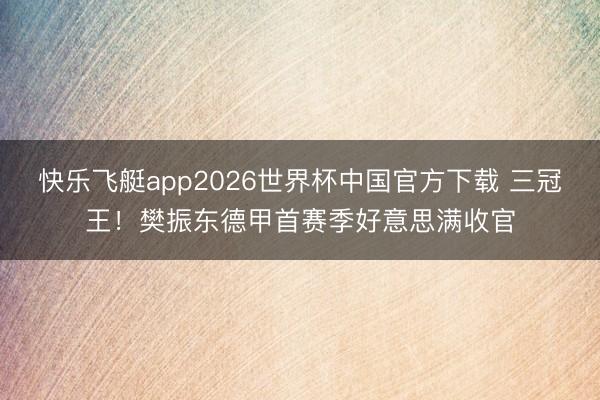 快乐飞艇app2026世界杯中国官方下载 三冠王！樊振东德甲首赛季好意思满收官