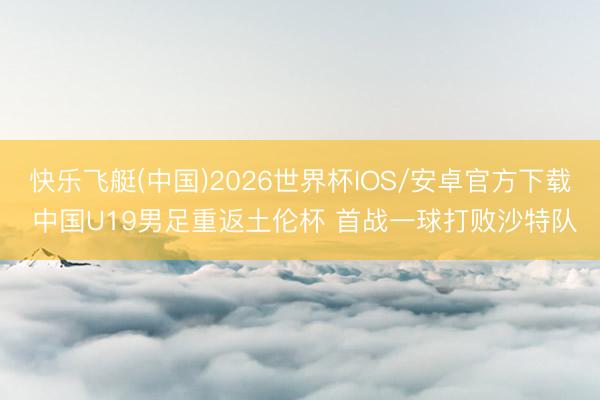 快乐飞艇(中国)2026世界杯IOS/安卓官方下载 中国U19男足重返土伦杯 首战一球打败沙特队