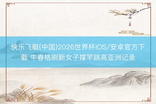 快乐飞艇(中国)2026世界杯IOS/安卓官方下载 牛春格刷新女子撑竿跳高亚洲记录